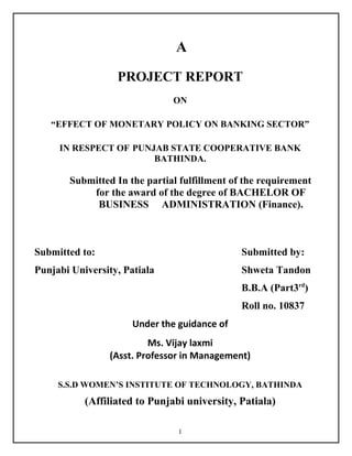 A
PROJECT REPORT
ON
“EFFECT OF MONETARY POLICY ON BANKING SECTOR”
IN RESPECT OF PUNJAB STATE COOPERATIVE BANK
BATHINDA.
Submitted In the partial fulfillment of the requirement
for the award of the degree of BACHELOR OF
BUSINESS ADMINISTRATION (Finance).
Submitted to: Submitted by:
Punjabi University, Patiala Shweta Tandon
B.B.A (Part3rd
)
Roll no. 10837
Under the guidance of
Ms. Vijay laxmi
(Asst. Professor in Management)
S.S.D WOMEN’S INSTITUTE OF TECHNOLOGY, BATHINDA
(Affiliated to Punjabi university, Patiala)
1
 