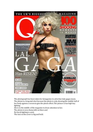 The photograph has been taken for Q magazine to advertise lady gagas music.
The photo is a long mid shot because the photo is only showing the middle half of
her body against a screen to give the photo effect. The picture is has high key
lighting.
She is in the middle of the magazine to draw attention to her.
The photo is very sharp with no blurs and
No harsh lighting is used.
The text on the cover is big and bold.
 