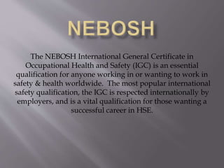The NEBOSH International General Certificate in
Occupational Health and Safety (IGC) is an essential
qualification for anyone working in or wanting to work in
safety & health worldwide. The most popular international
safety qualification, the IGC is respected internationally by
employers, and is a vital qualification for those wanting a
successful career in HSE.
 