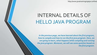 INTERNAL DETAILS OF
HELLO JAVA PROGRAM
In the previous page, we have learned about the first program,
how to compile and how to run the first java program. Here, we
are going to learn, what happens while compiling and running
the java program. Moreover, we will see some question based on
the first program.
http://www.javatraininginjaipur.online/
 