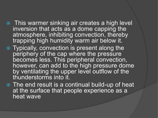  This warmer sinking air creates a high level
inversion that acts as a dome capping the
atmosphere, inhibiting convection, thereby
trapping high humidity warm air below it.
 Typically, convection is present along the
periphery of the cap where the pressure
becomes less. This peripheral convection,
however, can add to the high pressure dome
by ventilating the upper level outflow of the
thunderstorms into it.
 The end result is a continual build-up of heat
at the surface that people experience as a
heat wave
 
