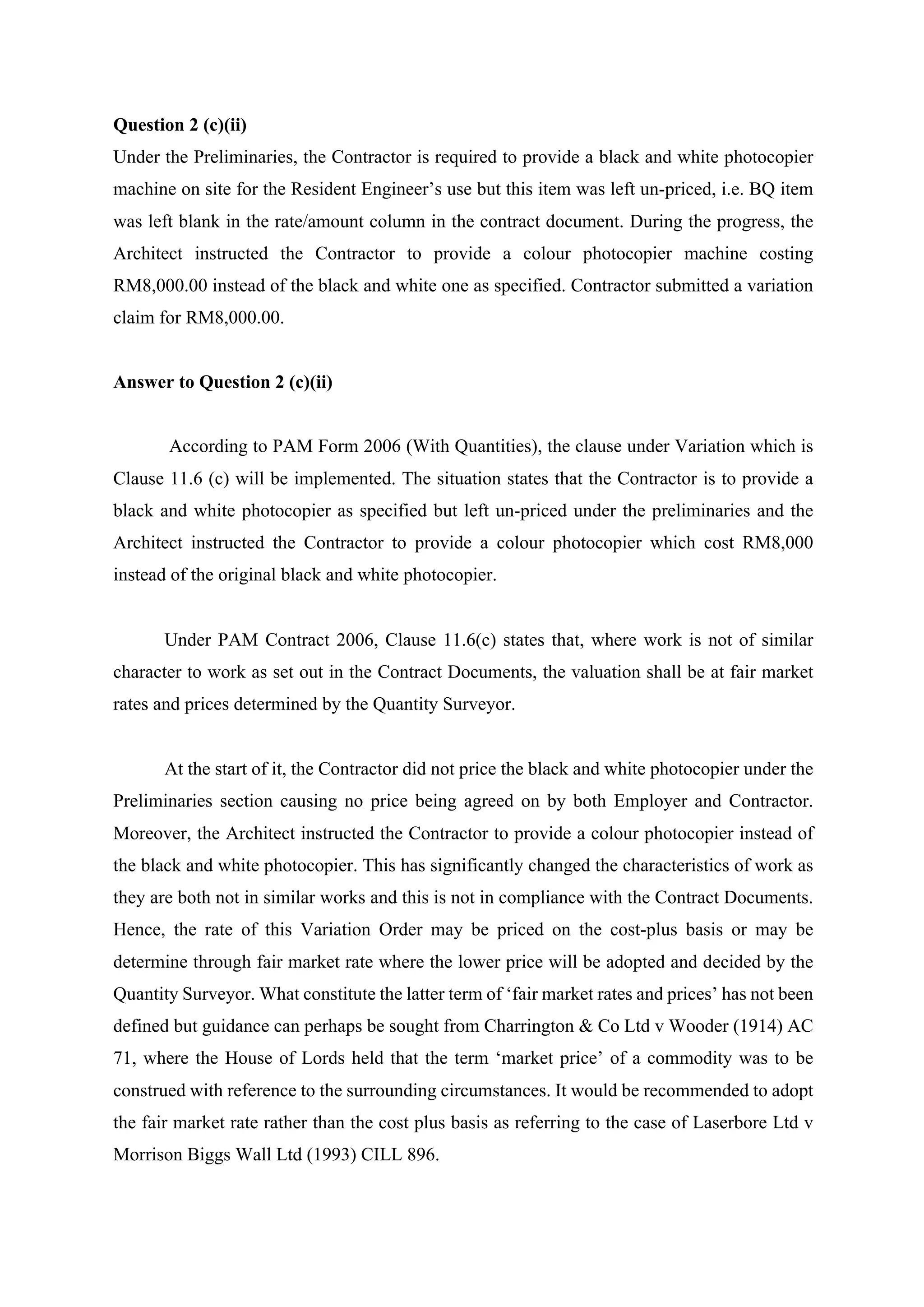 Question 2 (c)(ii)
Under the Preliminaries, the Contractor is required to provide a black and white photocopier
machine on site for the Resident Engineer’s use but this item was left un-priced, i.e. BQ item
was left blank in the rate/amount column in the contract document. During the progress, the
Architect instructed the Contractor to provide a colour photocopier machine costing
RM8,000.00 instead of the black and white one as specified. Contractor submitted a variation
claim for RM8,000.00.
Answer to Question 2 (c)(ii)
According to PAM Form 2006 (With Quantities), the clause under Variation which is
Clause 11.6 (c) will be implemented. The situation states that the Contractor is to provide a
black and white photocopier as specified but left un-priced under the preliminaries and the
Architect instructed the Contractor to provide a colour photocopier which cost RM8,000
instead of the original black and white photocopier.
	
Under PAM Contract 2006, Clause 11.6(c) states that, where work is not of similar
character to work as set out in the Contract Documents, the valuation shall be at fair market
rates and prices determined by the Quantity Surveyor.
	
At the start of it, the Contractor did not price the black and white photocopier under the
Preliminaries section causing no price being agreed on by both Employer and Contractor.
Moreover, the Architect instructed the Contractor to provide a colour photocopier instead of
the black and white photocopier. This has significantly changed the characteristics of work as
they are both not in similar works and this is not in compliance with the Contract Documents.
Hence, the rate of this Variation Order may be priced on the cost-plus basis or may be
determine through fair market rate where the lower price will be adopted and decided by the
Quantity Surveyor. What constitute the latter term of ‘fair market rates and prices’ has not been
defined but guidance can perhaps be sought from Charrington & Co Ltd v Wooder (1914) AC
71, where the House of Lords held that the term ‘market price’ of a commodity was to be
construed with reference to the surrounding circumstances. It would be recommended to adopt
the fair market rate rather than the cost plus basis as referring to the case of Laserbore Ltd v
Morrison Biggs Wall Ltd (1993) CILL 896.	
9
 