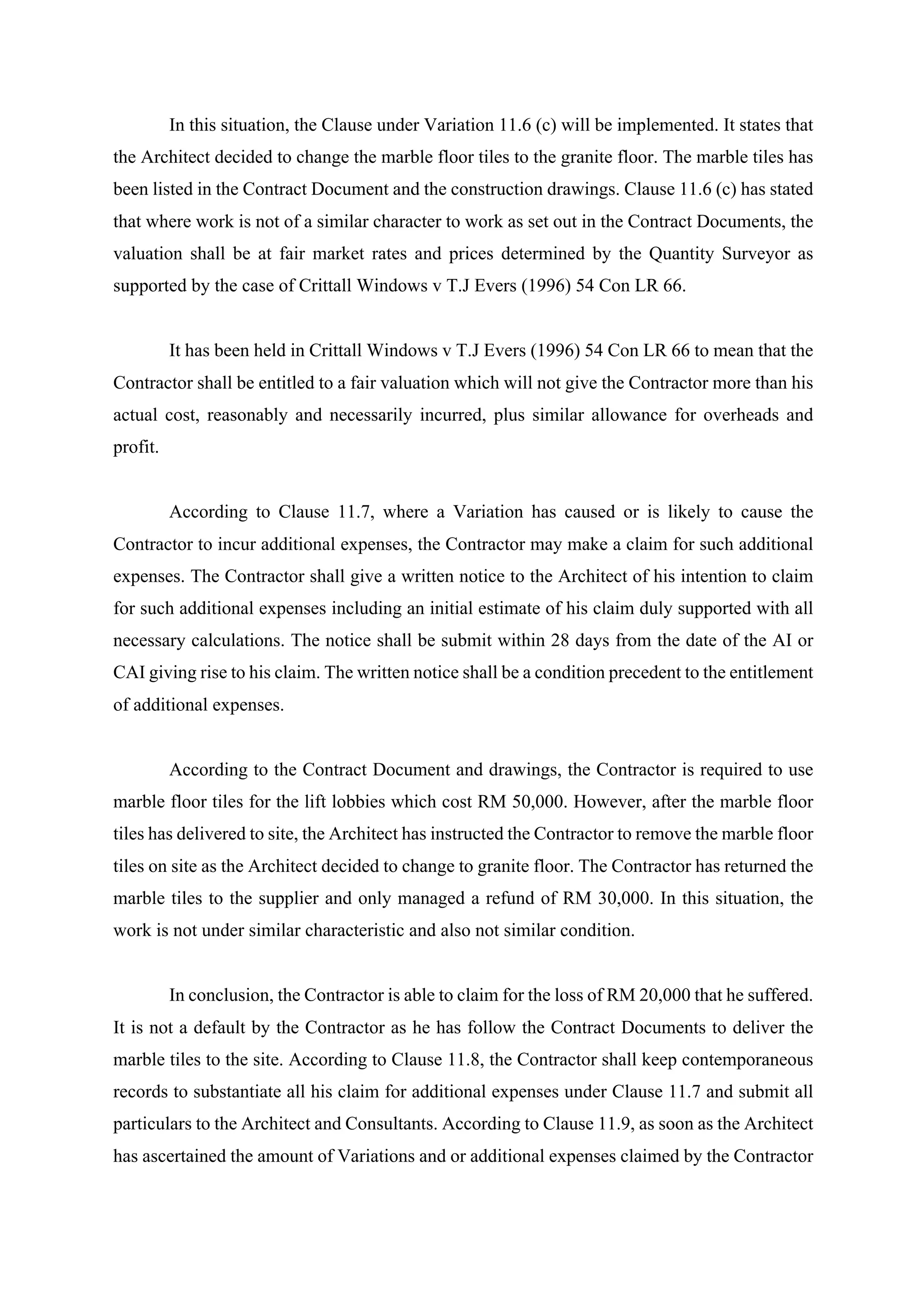 In this situation, the Clause under Variation 11.6 (c) will be implemented. It states that
the Architect decided to change the marble floor tiles to the granite floor. The marble tiles has
been listed in the Contract Document and the construction drawings. Clause 11.6 (c) has stated
that where work is not of a similar character to work as set out in the Contract Documents, the
valuation shall be at fair market rates and prices determined by the Quantity Surveyor as
supported by the case of Crittall Windows v T.J Evers (1996) 54 Con LR 66.	
	
It has been held in Crittall Windows v T.J Evers (1996) 54 Con LR 66 to mean that the
Contractor shall be entitled to a fair valuation which will not give the Contractor more than his
actual cost, reasonably and necessarily incurred, plus similar allowance for overheads and
profit.
	
According to Clause 11.7, where a Variation has caused or is likely to cause the
Contractor to incur additional expenses, the Contractor may make a claim for such additional
expenses. The Contractor shall give a written notice to the Architect of his intention to claim
for such additional expenses including an initial estimate of his claim duly supported with all
necessary calculations. The notice shall be submit within 28 days from the date of the AI or
CAI giving rise to his claim. The written notice shall be a condition precedent to the entitlement
of additional expenses.
	
According to the Contract Document and drawings, the Contractor is required to use
marble floor tiles for the lift lobbies which cost RM 50,000. However, after the marble floor
tiles has delivered to site, the Architect has instructed the Contractor to remove the marble floor
tiles on site as the Architect decided to change to granite floor. The Contractor has returned the
marble tiles to the supplier and only managed a refund of RM 30,000. In this situation, the
work is not under similar characteristic and also not similar condition.
	
In conclusion, the Contractor is able to claim for the loss of RM 20,000 that he suffered.
It is not a default by the Contractor as he has follow the Contract Documents to deliver the
marble tiles to the site. According to Clause 11.8, the Contractor shall keep contemporaneous
records to substantiate all his claim for additional expenses under Clause 11.7 and submit all
particulars to the Architect and Consultants. According to Clause 11.9, as soon as the Architect
has ascertained the amount of Variations and or additional expenses claimed by the Contractor
11
 