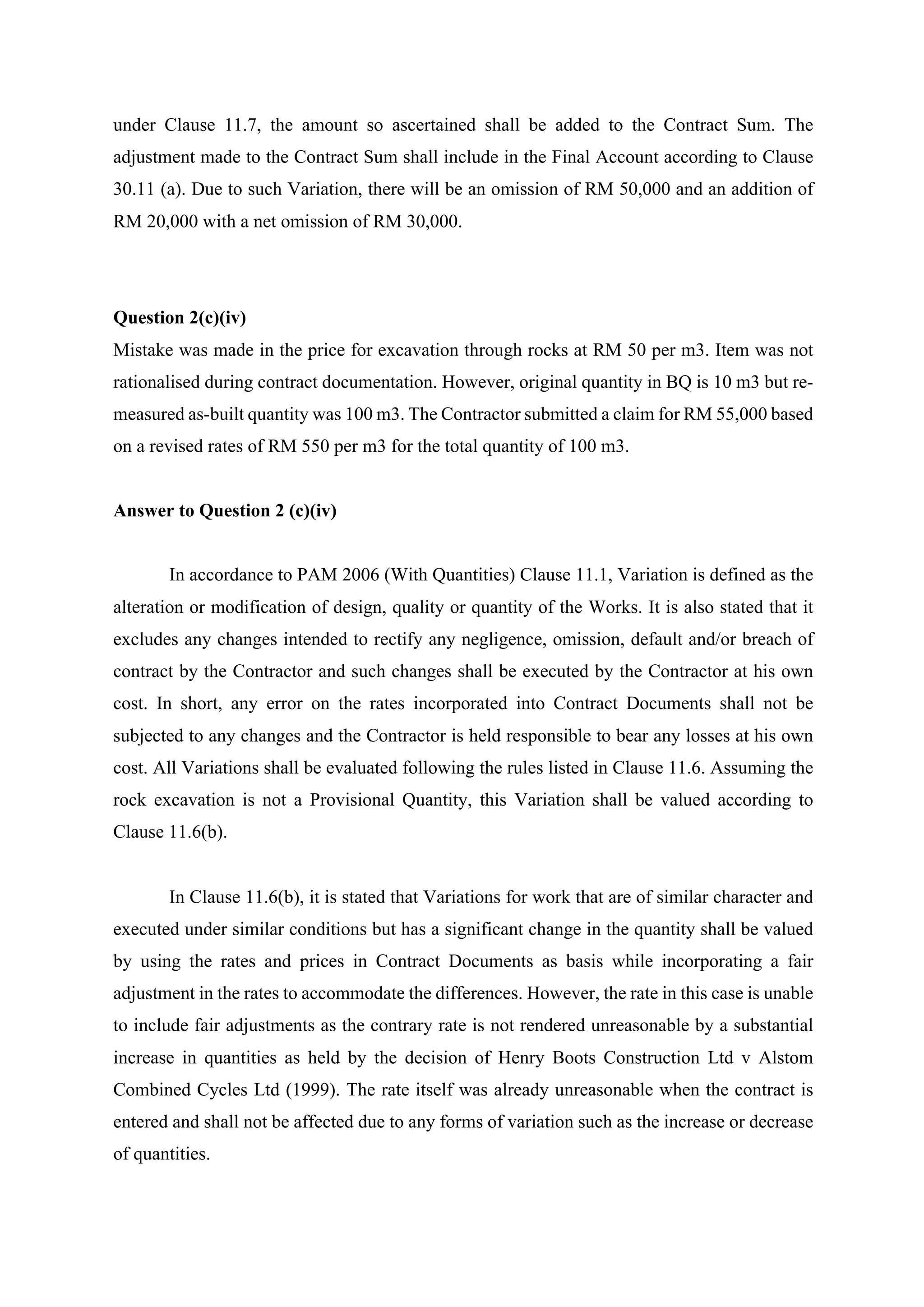 under Clause 11.7, the amount so ascertained shall be added to the Contract Sum. The
adjustment made to the Contract Sum shall include in the Final Account according to Clause
30.11 (a). Due to such Variation, there will be an omission of RM 50,000 and an addition of
RM 20,000 with a net omission of RM 30,000.	
Question 2(c)(iv)
Mistake was made in the price for excavation through rocks at RM 50 per m3. Item was not
rationalised during contract documentation. However, original quantity in BQ is 10 m3 but re-
measured as-built quantity was 100 m3. The Contractor submitted a claim for RM 55,000 based
on a revised rates of RM 550 per m3 for the total quantity of 100 m3.
Answer to Question 2 (c)(iv)
In accordance to PAM 2006 (With Quantities) Clause 11.1, Variation is defined as the
alteration or modification of design, quality or quantity of the Works. It is also stated that it
excludes any changes intended to rectify any negligence, omission, default and/or breach of
contract by the Contractor and such changes shall be executed by the Contractor at his own
cost. In short, any error on the rates incorporated into Contract Documents shall not be
subjected to any changes and the Contractor is held responsible to bear any losses at his own
cost. All Variations shall be evaluated following the rules listed in Clause 11.6. Assuming the
rock excavation is not a Provisional Quantity, this Variation shall be valued according to
Clause 11.6(b). 	
	
In Clause 11.6(b), it is stated that Variations for work that are of similar character and
executed under similar conditions but has a significant change in the quantity shall be valued
by using the rates and prices in Contract Documents as basis while incorporating a fair
adjustment in the rates to accommodate the differences. However, the rate in this case is unable
to include fair adjustments as the contrary rate is not rendered unreasonable by a substantial
increase in quantities as held by the decision of Henry Boots Construction Ltd v Alstom
Combined Cycles Ltd (1999). The rate itself was already unreasonable when the contract is
entered and shall not be affected due to any forms of variation such as the increase or decrease
of quantities. 	
	
12
 