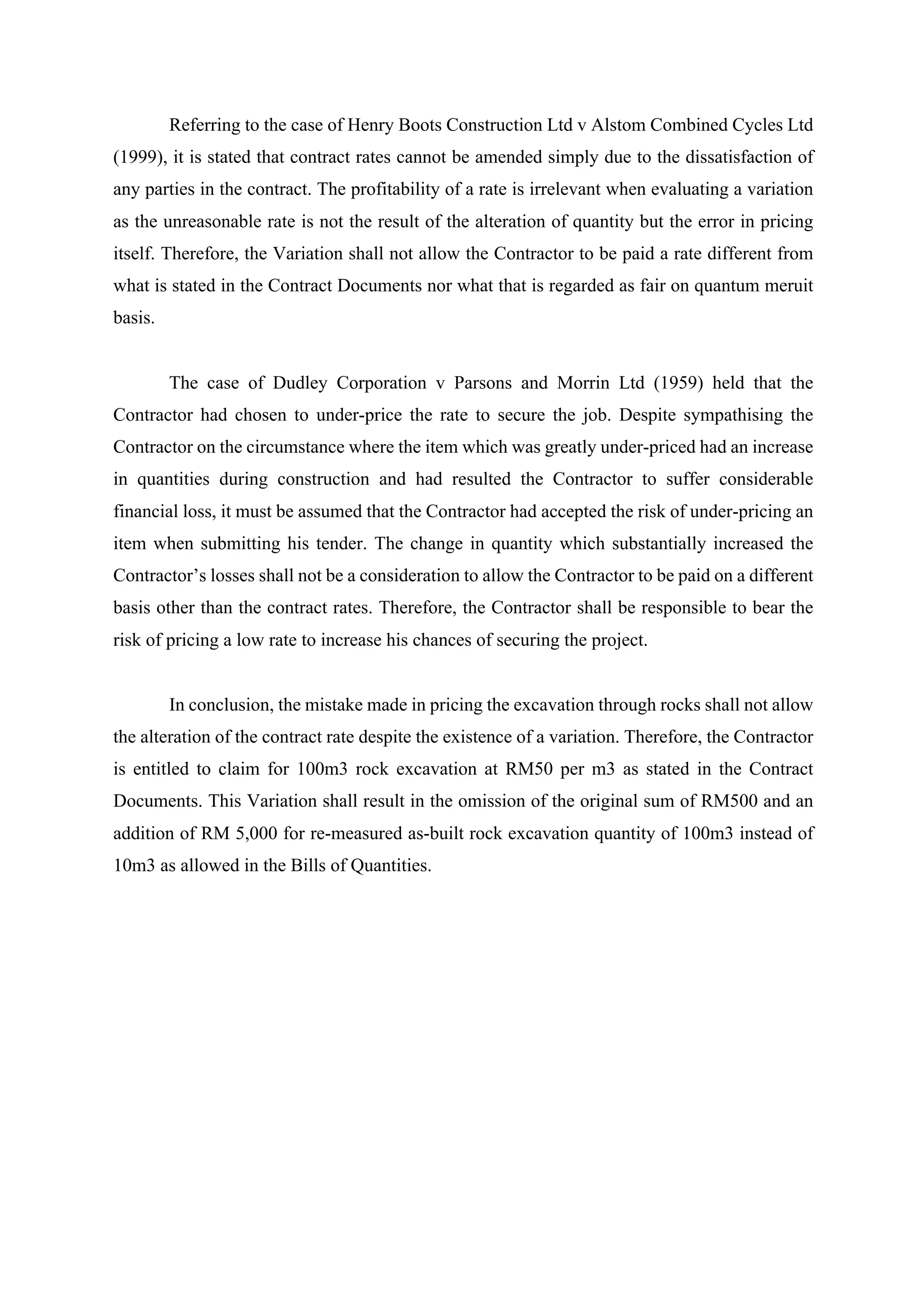 Referring to the case of Henry Boots Construction Ltd v Alstom Combined Cycles Ltd
(1999), it is stated that contract rates cannot be amended simply due to the dissatisfaction of
any parties in the contract. The profitability of a rate is irrelevant when evaluating a variation
as the unreasonable rate is not the result of the alteration of quantity but the error in pricing
itself. Therefore, the Variation shall not allow the Contractor to be paid a rate different from
what is stated in the Contract Documents nor what that is regarded as fair on quantum meruit
basis.	
	
The case of Dudley Corporation v Parsons and Morrin Ltd (1959) held that the
Contractor had chosen to under-price the rate to secure the job. Despite sympathising the
Contractor on the circumstance where the item which was greatly under-priced had an increase
in quantities during construction and had resulted the Contractor to suffer considerable
financial loss, it must be assumed that the Contractor had accepted the risk of under-pricing an
item when submitting his tender. The change in quantity which substantially increased the
Contractor’s losses shall not be a consideration to allow the Contractor to be paid on a different
basis other than the contract rates. Therefore, the Contractor shall be responsible to bear the
risk of pricing a low rate to increase his chances of securing the project.	
	
In conclusion, the mistake made in pricing the excavation through rocks shall not allow
the alteration of the contract rate despite the existence of a variation. Therefore, the Contractor
is entitled to claim for 100m3 rock excavation at RM50 per m3 as stated in the Contract
Documents. This Variation shall result in the omission of the original sum of RM500 and an
addition of RM 5,000 for re-measured as-built rock excavation quantity of 100m3 instead of
10m3 as allowed in the Bills of Quantities.	
	
13
 