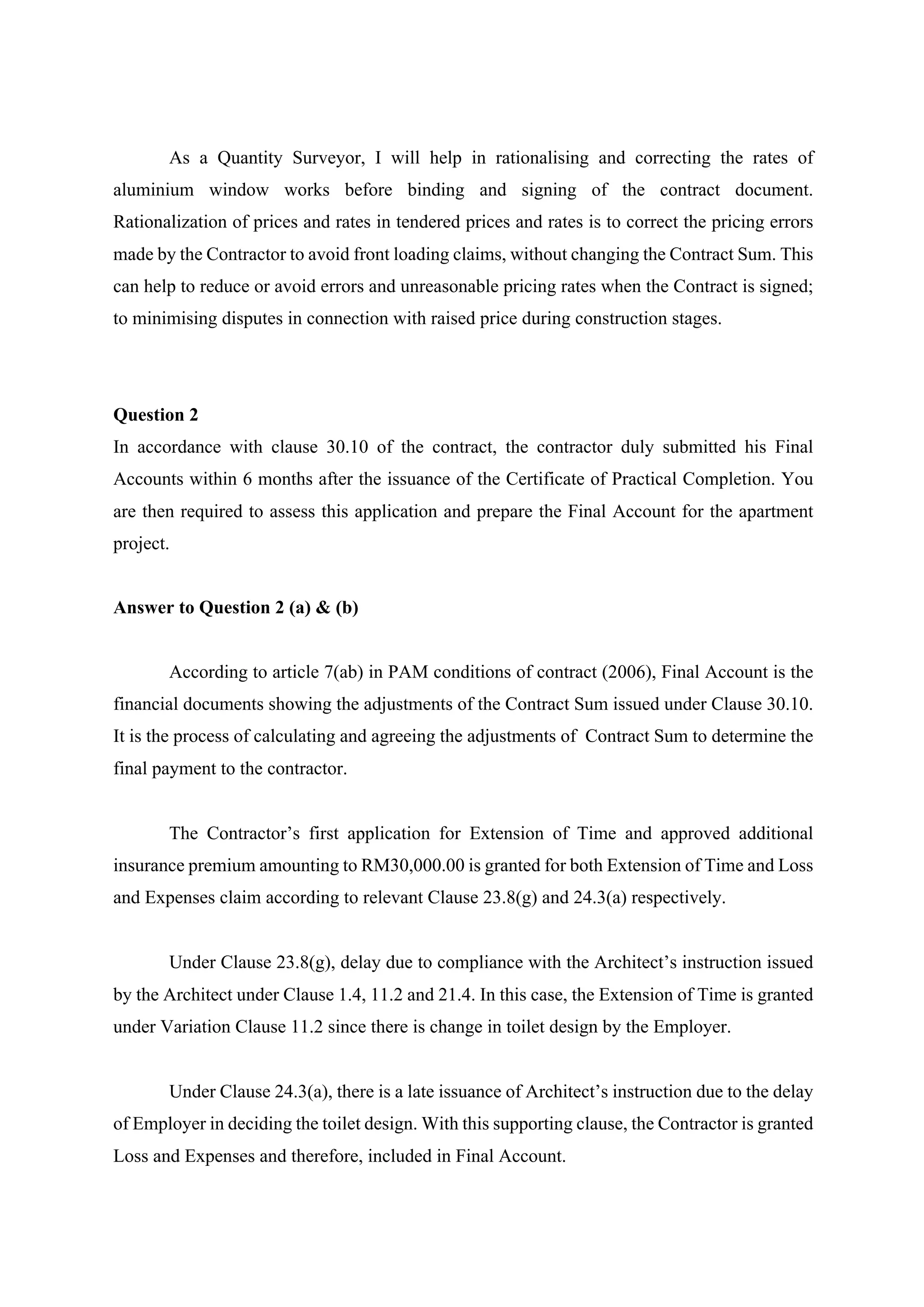 As a Quantity Surveyor, I will help in rationalising and correcting the rates of
aluminium window works before binding and signing of the contract document.
Rationalization of prices and rates in tendered prices and rates is to correct the pricing errors
made by the Contractor to avoid front loading claims, without changing the Contract Sum. This
can help to reduce or avoid errors and unreasonable pricing rates when the Contract is signed;
to minimising disputes in connection with raised price during construction stages.	
Question 2
In accordance with clause 30.10 of the contract, the contractor duly submitted his Final
Accounts within 6 months after the issuance of the Certificate of Practical Completion. You
are then required to assess this application and prepare the Final Account for the apartment
project.
Answer to Question 2 (a) & (b)
According to article 7(ab) in PAM conditions of contract (2006), Final Account is the
financial documents showing the adjustments of the Contract Sum issued under Clause 30.10.
It is the process of calculating and agreeing the adjustments of Contract Sum to determine the
final payment to the contractor.
	
The Contractor’s first application for Extension of Time and approved additional
insurance premium amounting to RM30,000.00 is granted for both Extension of Time and Loss
and Expenses claim according to relevant Clause 23.8(g) and 24.3(a) respectively.
	
Under Clause 23.8(g), delay due to compliance with the Architect’s instruction issued
by the Architect under Clause 1.4, 11.2 and 21.4. In this case, the Extension of Time is granted
under Variation Clause 11.2 since there is change in toilet design by the Employer.
	
Under Clause 24.3(a), there is a late issuance of Architect’s instruction due to the delay
of Employer in deciding the toilet design. With this supporting clause, the Contractor is granted
Loss and Expenses and therefore, included in Final Account.
2
 