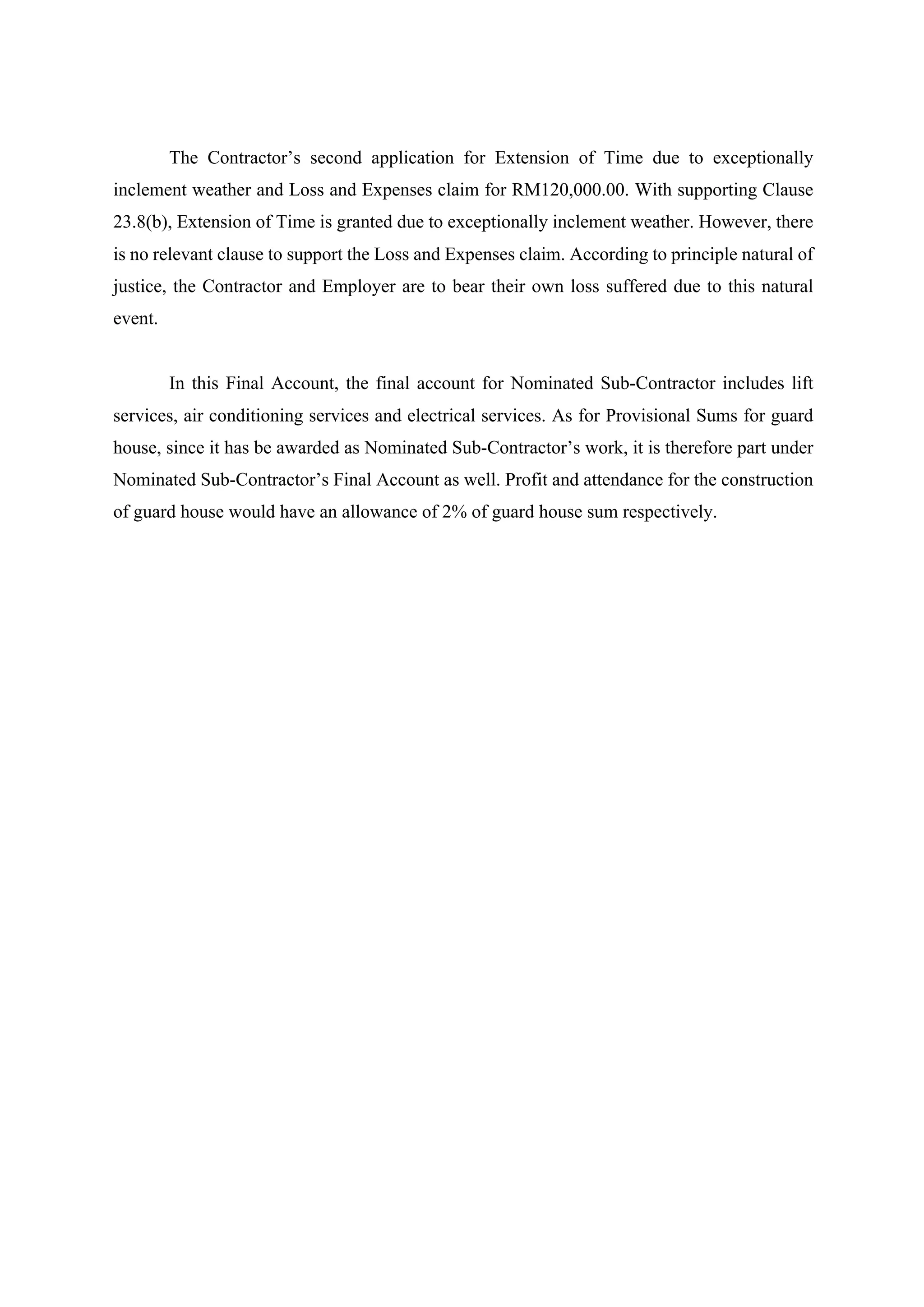 The Contractor’s second application for Extension of Time due to exceptionally
inclement weather and Loss and Expenses claim for RM120,000.00. With supporting Clause
23.8(b), Extension of Time is granted due to exceptionally inclement weather. However, there
is no relevant clause to support the Loss and Expenses claim. According to principle natural of
justice, the Contractor and Employer are to bear their own loss suffered due to this natural
event.
	
In this Final Account, the final account for Nominated Sub-Contractor includes lift
services, air conditioning services and electrical services. As for Provisional Sums for guard
house, since it has be awarded as Nominated Sub-Contractor’s work, it is therefore part under
Nominated Sub-Contractor’s Final Account as well. Profit and attendance for the construction
of guard house would have an allowance of 2% of guard house sum respectively.	
3
 