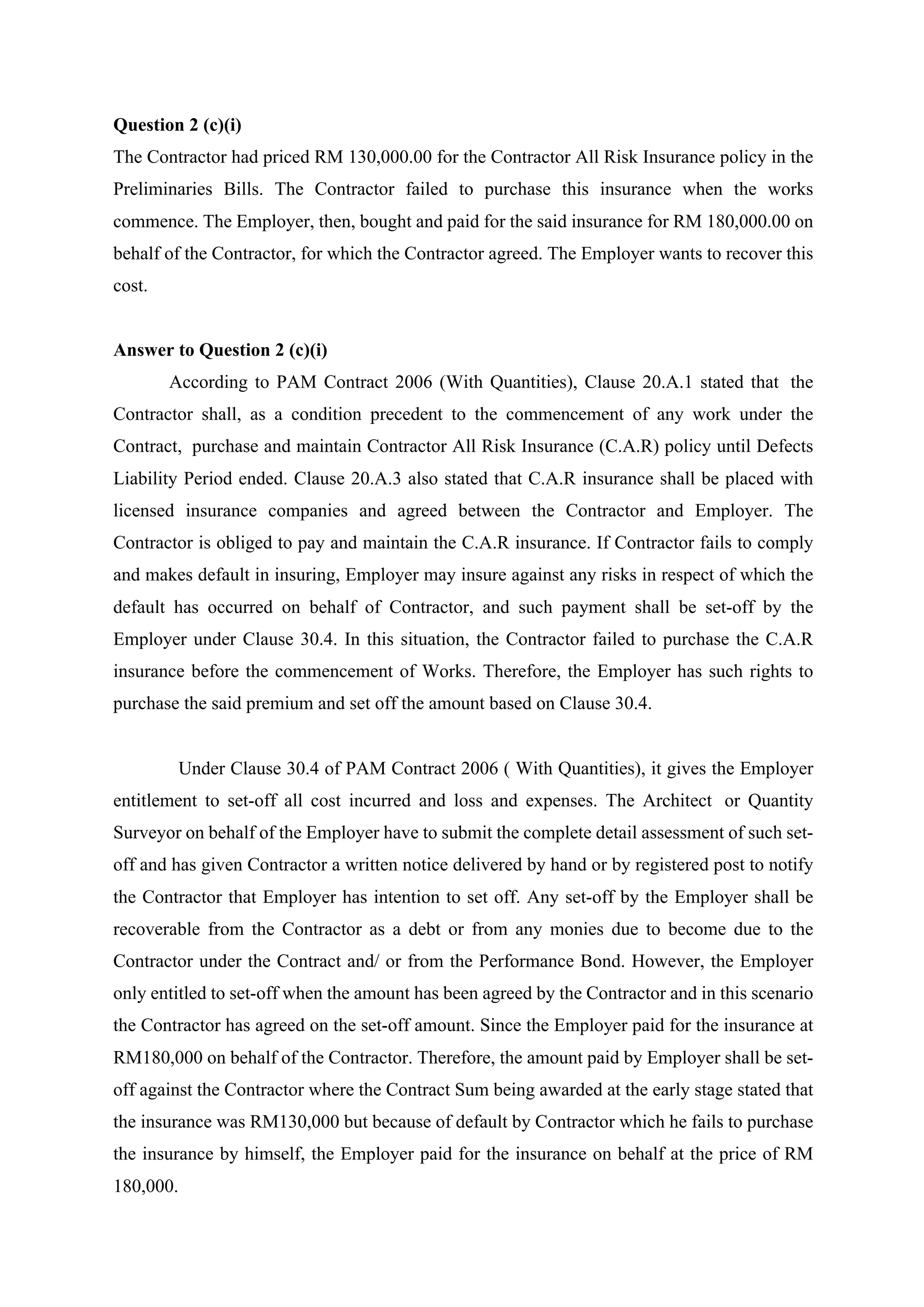 Question 2 (c)(i)
The Contractor had priced RM 130,000.00 for the Contractor All Risk Insurance policy in the
Preliminaries Bills. The Contractor failed to purchase this insurance when the works
commence. The Employer, then, bought and paid for the said insurance for RM 180,000.00 on
behalf of the Contractor, for which the Contractor agreed. The Employer wants to recover this
cost.
Answer to Question 2 (c)(i)
According to PAM Contract 2006 (With Quantities), Clause 20.A.1 stated that the
Contractor shall, as a condition precedent to the commencement of any work under the
Contract, purchase and maintain Contractor All Risk Insurance (C.A.R) policy until Defects
Liability Period ended. Clause 20.A.3 also stated that C.A.R insurance shall be placed with
licensed insurance companies and agreed between the Contractor and Employer. The
Contractor is obliged to pay and maintain the C.A.R insurance. If Contractor fails to comply
and makes default in insuring, Employer may insure against any risks in respect of which the
default has occurred on behalf of Contractor, and such payment shall be set-off by the
Employer under Clause 30.4. In this situation, the Contractor failed to purchase the C.A.R
insurance before the commencement of Works. Therefore, the Employer has such rights to
purchase the said premium and set off the amount based on Clause 30.4.
	
Under Clause 30.4 of PAM Contract 2006 ( With Quantities), it gives the Employer
entitlement to set-off all cost incurred and loss and expenses. The Architect or Quantity
Surveyor on behalf of the Employer have to submit the complete detail assessment of such set-
off and has given Contractor a written notice delivered by hand or by registered post to notify
the Contractor that Employer has intention to set off. Any set-off by the Employer shall be
recoverable from the Contractor as a debt or from any monies due to become due to the
Contractor under the Contract and/ or from the Performance Bond. However, the Employer
only entitled to set-off when the amount has been agreed by the Contractor and in this scenario
the Contractor has agreed on the set-off amount. Since the Employer paid for the insurance at
RM180,000 on behalf of the Contractor. Therefore, the amount paid by Employer shall be set-
off against the Contractor where the Contract Sum being awarded at the early stage stated that
the insurance was RM130,000 but because of default by Contractor which he fails to purchase
the insurance by himself, the Employer paid for the insurance on behalf at the price of RM
180,000.
7
 