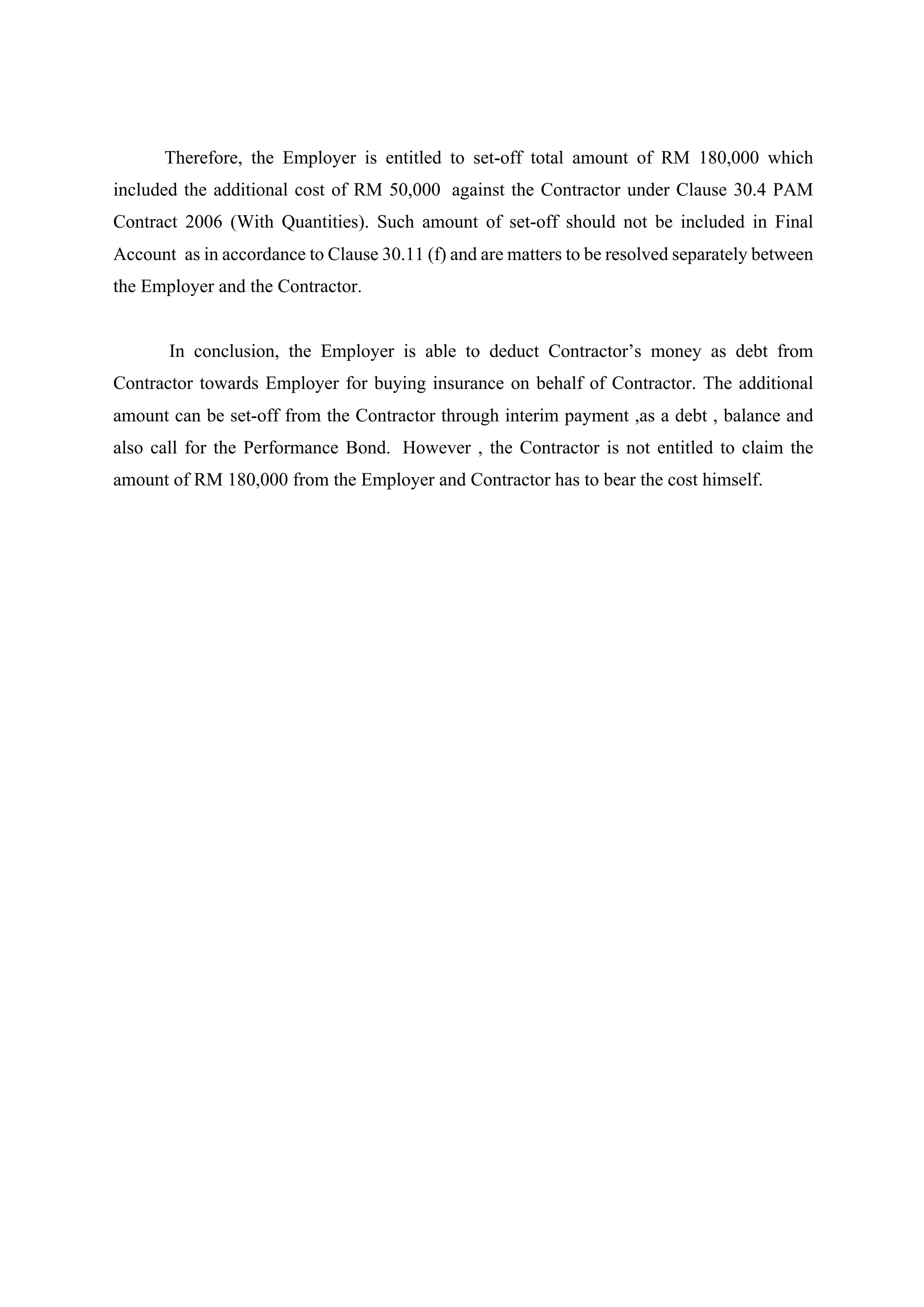 Therefore, the Employer is entitled to set-off total amount of RM 180,000 which
included the additional cost of RM 50,000 against the Contractor under Clause 30.4 PAM
Contract 2006 (With Quantities). Such amount of set-off should not be included in Final
Account as in accordance to Clause 30.11 (f) and are matters to be resolved separately between
the Employer and the Contractor.
	
In conclusion, the Employer is able to deduct Contractor’s money as debt from
Contractor towards Employer for buying insurance on behalf of Contractor. The additional
amount can be set-off from the Contractor through interim payment ,as a debt , balance and
also call for the Performance Bond. However , the Contractor is not entitled to claim the
amount of RM 180,000 from the Employer and Contractor has to bear the cost himself.	
8
 