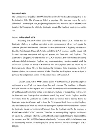 Question 2 (c)(i)
The Contractor had priced RM 130,000.00 for the Contractor All Risk Insurance policy in the
Preliminaries Bills. The Contractor failed to purchase this insurance when the works
commence. The Employer, then, bought and paid for the said insurance for RM 180,000.00 on
behalf of the Contractor, for which the Contractor agreed. The Employer wants to recover this
cost.
Answer to Question 2 (c)(i)
According to PAM Contract 2006 (With Quantities), Clause 20.A.1 stated that the
Contractor shall, as a condition precedent to the commencement of any work under the
Contract, purchase and maintain Contractor All Risk Insurance (C.A.R) policy until Defects
Liability Period ended. Clause 20.A.3 also stated that C.A.R insurance shall be placed with
licensed insurance companies and agreed between the Contractor and Employer. The
Contractor is obliged to pay and maintain the C.A.R insurance. If Contractor fails to comply
and makes default in insuring, Employer may insure against any risks in respect of which the
default has occurred on behalf of Contractor, and such payment shall be set-off by the
Employer under Clause 30.4. In this situation, the Contractor failed to purchase the C.A.R
insurance before the commencement of Works. Therefore, the Employer has such rights to
purchase the said premium and set off the amount based on Clause 30.4.
	
Under Clause 30.4 of PAM Contract 2006 ( With Quantities), it gives the Employer
entitlement to set-off all cost incurred and loss and expenses. The Architect or Quantity
Surveyor on behalf of the Employer have to submit the complete detail assessment of such set-
off and has given Contractor a written notice delivered by hand or by registered post to notify
the Contractor that Employer has intention to set off. Any set-off by the Employer shall be
recoverable from the Contractor as a debt or from any monies due to become due to the
Contractor under the Contract and/ or from the Performance Bond. However, the Employer
only entitled to set-off when the amount has been agreed by the Contractor and in this scenario
the Contractor has agreed on the set-off amount. Since the Employer paid for the insurance at
RM180,000 on behalf of the Contractor. Therefore, the amount paid by Employer shall be set-
off against the Contractor where the Contract Sum being awarded at the early stage stated that
the insurance was RM130,000 but because of default by Contractor which he fails to purchase
the insurance by himself, the Employer paid for the insurance on behalf at the price of RM
180,000.
7
 