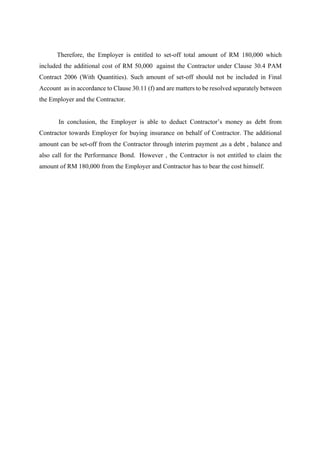 Therefore, the Employer is entitled to set-off total amount of RM 180,000 which
included the additional cost of RM 50,000 against the Contractor under Clause 30.4 PAM
Contract 2006 (With Quantities). Such amount of set-off should not be included in Final
Account as in accordance to Clause 30.11 (f) and are matters to be resolved separately between
the Employer and the Contractor.
	
In conclusion, the Employer is able to deduct Contractor’s money as debt from
Contractor towards Employer for buying insurance on behalf of Contractor. The additional
amount can be set-off from the Contractor through interim payment ,as a debt , balance and
also call for the Performance Bond. However , the Contractor is not entitled to claim the
amount of RM 180,000 from the Employer and Contractor has to bear the cost himself.	
8
 