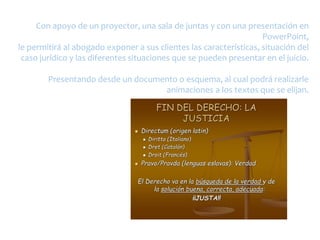 Con apoyo de un proyector, una sala de juntas y con una presentación en
PowerPoint,
le permitirá al abogado exponer a sus clientes las características, situación del
caso jurídico y las diferentes situaciones que se pueden presentar en el juicio.
Presentando desde un documento o esquema, al cual podrá realizarle
animaciones a los textos que se elijan.
 