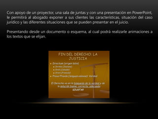 Con apoyo de un proyector, una sala de juntas y con una presentación en PowerPoint,
le permitirá al abogado exponer a sus clientes las características, situación del caso
jurídico y las diferentes situaciones que se pueden presentar en el juicio.
Presentando desde un documento o esquema, al cual podrá realizarle animaciones a
los textos que se elijan.
