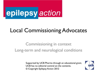 Local Commissioning Advocates

       Commissioning in context
 Long-term and neurological conditions

       Supported by UCB Pharma through an educational grant.
       UCB has no editorial control on the contents.
       © Copyright Epilepsy Action 2012
 