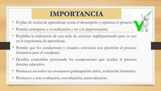 IMPORTANCIA
• El plan de sesión de aprendizaje ayuda el desempeño y optimiza el proceso.
• Permite anticiparse a su realización y no a la improvisación.
• Posibilita la realización de una serie de acciones implementando para su uso
en la experiencia de aprendizaje.
• Permite que los conductores y usuarios conozcan con precisión el proceso
formativo para el estudiante.
• Dosifica contenidos precisando los componentes que ayudan al proceso
docente educativo.
• Promueve en todos sus momentos participación activa, evaluación formativa.
• Promueve a auto evaluación, coevaluación, autoevaluación.
 