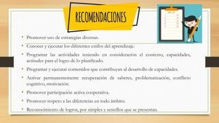 • Promover uso de estrategias diversas.
• Conocer y ejecutar los diferentes estilos del aprendizaje.
• Programar las actividades teniendo en consideración el contexto, capacidades,
actitudes para el logro de lo planificado.
• Programar y ejecutar contenidos que contribuyan al desarrollo de capacidades.
• Activar permanentemente recuperación de saberes, problematización, conflicto
cognitivo, motivación.
• Promover participación activa cooperativa.
• Promover respeto a las diferencias en todo ámbito.
• Reconocimiento de logros, por simples y sencillos que se presentan.
 