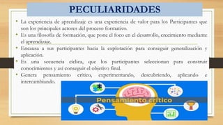PECULIARIDADES
• La experiencia de aprendizaje es una experiencia de valor para los Participantes que
son los principales actores del proceso formativo.
• Es una filosofía de formación, que pone el foco en el desarrollo, crecimiento mediante
el aprendizaje.
• Encausa a sus participantes hacia la explotación para conseguir generalización y
aplicación.
• Es una secuencia cíclica, que los participantes seleccionan para construir
conocimientos y así conseguir el objetivo final.
• Genera pensamiento crítico, experimentando, descubriendo, aplicando e
intercambiando.
 