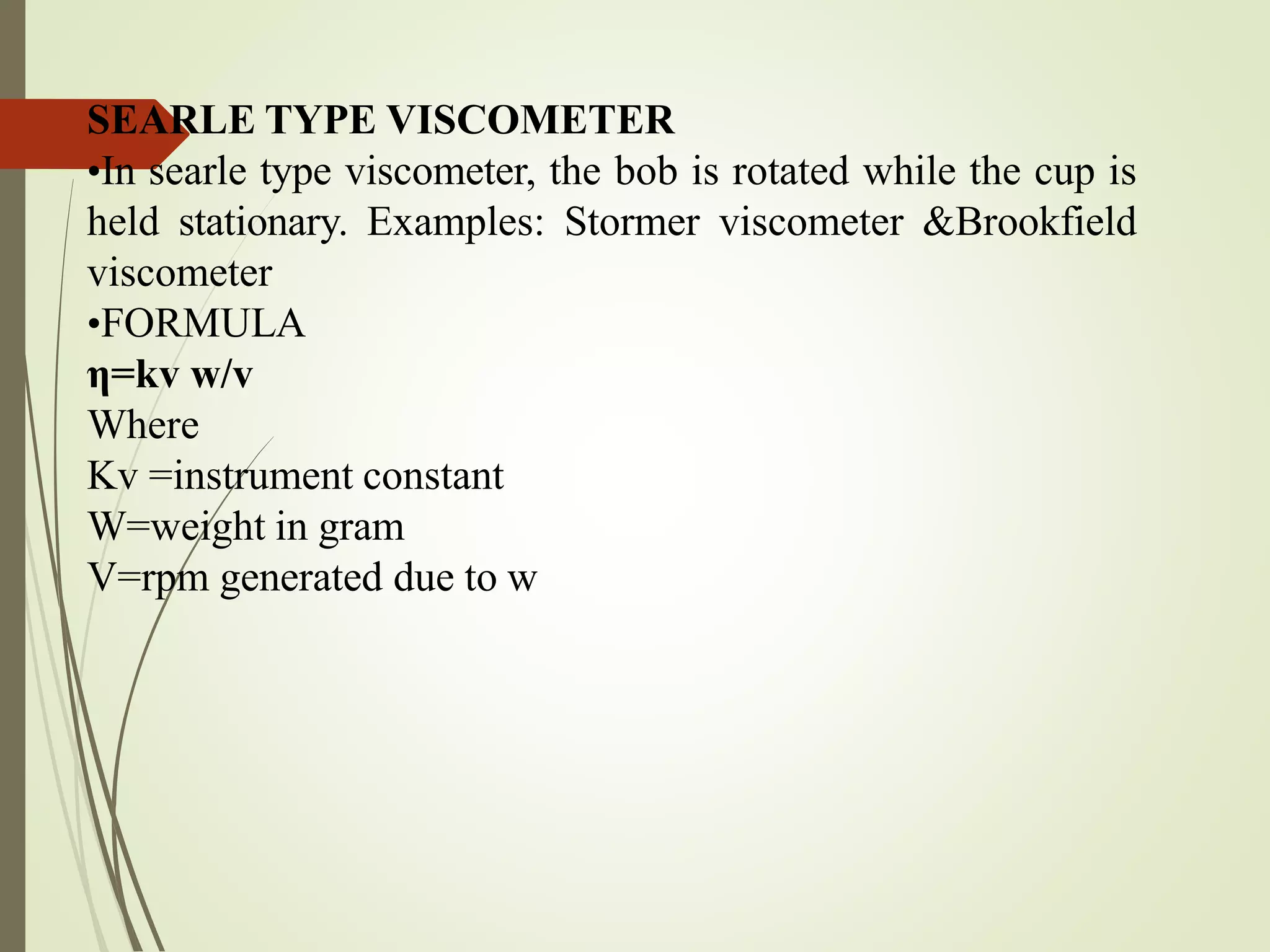 SEARLE TYPE VISCOMETER
•In searle type viscometer, the bob is rotated while the cup is
held stationary. Examples: Stormer viscometer &Brookfield
viscometer
•FORMULA
η=kv w/v
Where
Kv =instrument constant
W=weight in gram
V=rpm generated due to w
 