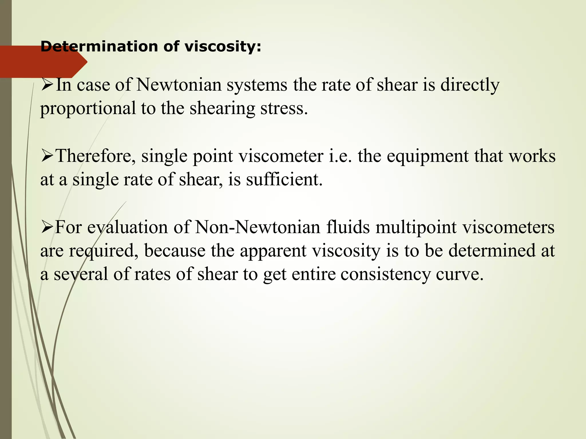 Determination of viscosity:
In case of Newtonian systems the rate of shear is directly
proportional to the shearing stress.
Therefore, single point viscometer i.e. the equipment that works
at a single rate of shear, is sufficient.
For evaluation of Non-Newtonian fluids multipoint viscometers
are required, because the apparent viscosity is to be determined at
a several of rates of shear to get entire consistency curve.
 