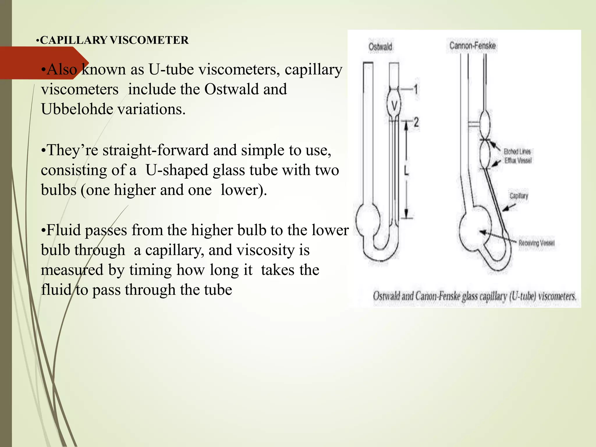 •CAPILLARYVISCOMETER
•Also known as U-tube viscometers, capillary
viscometers include the Ostwald and
Ubbelohde variations.
•They’re straight-forward and simple to use,
consisting of a U-shaped glass tube with two
bulbs (one higher and one lower).
•Fluid passes from the higher bulb to the lower
bulb through a capillary, and viscosity is
measured by timing how long it takes the
fluid to pass through the tube
 
