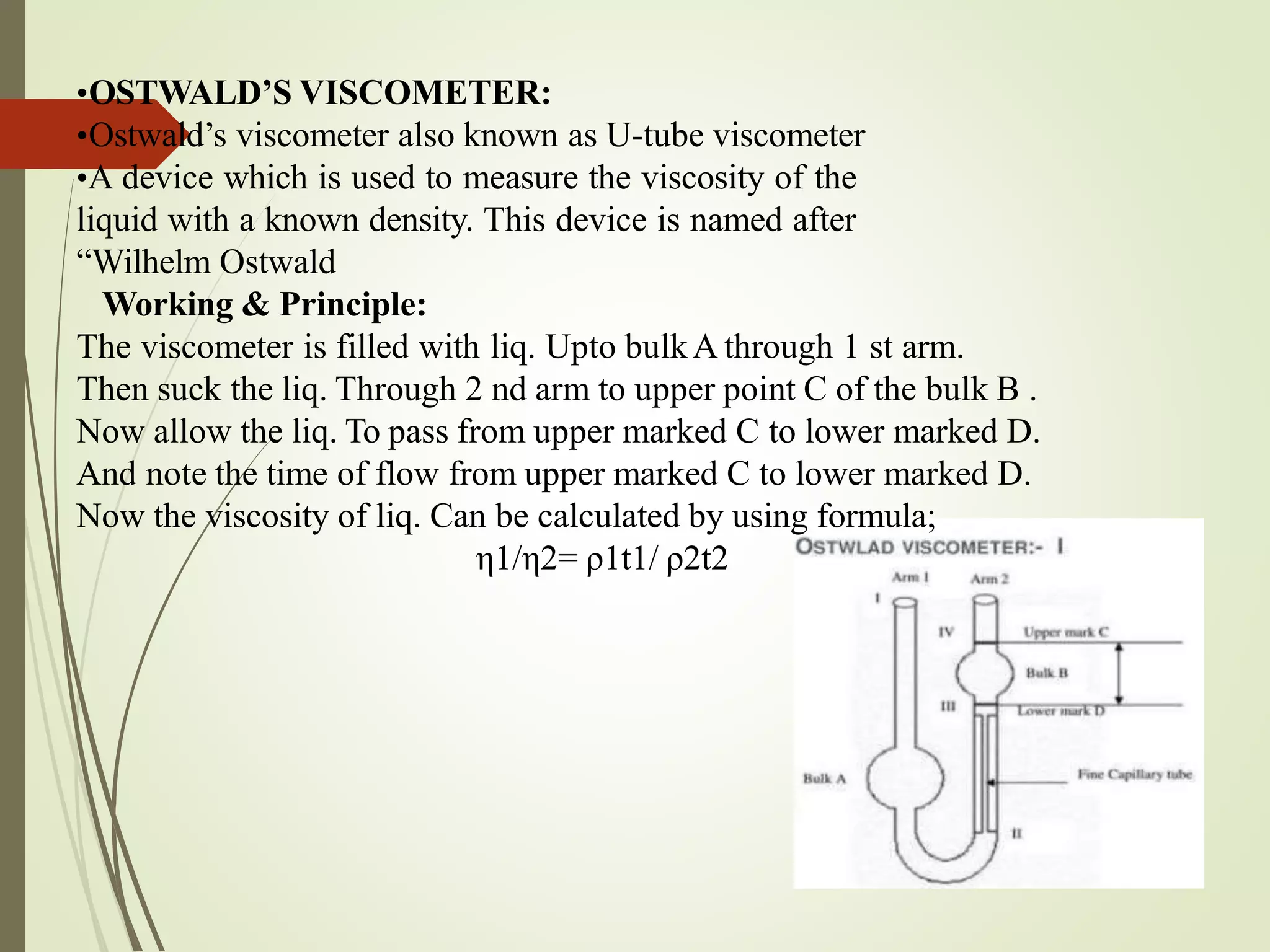 •OSTWALD’S VISCOMETER:
•Ostwald’s viscometer also known as U-tube viscometer
•A device which is used to measure the viscosity of the
liquid with a known density. This device is named after
“Wilhelm Ostwald
Working & Principle:
The viscometer is filled with liq. Upto bulkA through 1 st arm.
Then suck the liq. Through 2 nd arm to upper point C of the bulk B .
Now allow the liq. To pass from upper marked C to lower marked D.
And note the time of flow from upper marked C to lower marked D.
Now the viscosity of liq. Can be calculated by using formula;
η1/η2= ρ1t1/ ρ2t2
 