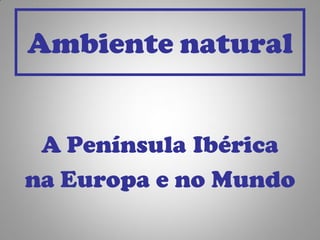 Ambiente natural


 A Península Ibérica
na Europa e no Mundo
 