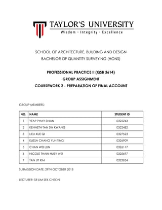  
 
 
 
 
 
 
SCHOOL OF ARCHITECTURE, BUILDING AND DESIGN 
BACHELOR OF QUANTITY SURVEYING (HONS) 
 
PROFESSIONAL PRACTICE II (QSB 3614) 
GROUP ASSIGNMENT 
COURSEWORK 2 - PREPARATION OF FINAL ACCOUNT 
 
 
GROUP MEMBERS: 
 
NO.  NAME  STUDENT ID 
1  YEAP PHAY SHIAN  0322243 
2  KENNETH TAN SIN KWANG  0322482 
3  LIEU XUE QI  0327523 
4  ELISSA CHANG YUH TING  0326909 
5  CHAN WEI LUN  0326117 
6  NICOLE THAIN HUEY WEI  0325697 
7  TAN JIT KIM  0323854 
SUBMISSION DATE: 29TH OCTOBER 2018 
 
LECTURER: SR LIM SEK CHEON 
   
 