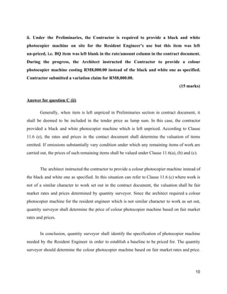 ii. Under the Preliminaries, the Contractor is required to provide a black and white
photocopier machine on site for the Resident Engineer’s use but this item was left
un-priced, i.e. BQ item was left blank in the rate/amount column in the contract document.
During the progress, the Architect instructed the Contractor to provide a colour
photocopier machine costing RM8,000.00 instead of the black and white one as specified.
Contractor submitted a variation claim for RM8,000.00.
(15 marks)
Answer for question C (ii)
Generally, when item is left unpriced in Preliminaries section in contract document, it
shall be deemed to be included in the tender price as lump sum. In this case, the contractor
provided a black and white photocopier machine which is left unpriced. According to Clause
11.6 (e), the rates and prices in the contact document shall determine the valuation of items
omitted. If omissions substantially vary condition under which any remaining items of work are
carried out, the prices of such remaining items shall be valued under Clause 11.6(a), (b) and (c).
The architect instructed the contractor to provide a colour photocopier machine instead of
the black and white one as specified. In this situation can refer to Clause 11.6 (c) where work is
not of a similar character to work set out in the contract document, the valuation shall be fair
market rates and prices determined by quantity surveyor. Since the architect required a colour
photocopier machine for the resident engineer which is not similar character to work as set out,
quantity surveyor shall determine the price of colour photocopier machine based on fair market
rates and prices.
In conclusion, quantity surveyor shall identify the specification of photocopier machine
needed by the Resident Engineer in order to establish a baseline to be priced for. The quantity
surveyor should determine the colour photocopier machine based on fair market rates and price.
10
 
