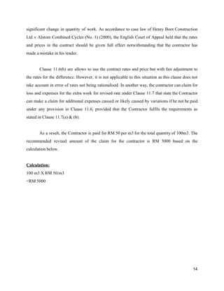 significant change in quantity of work. As accordance to case law of Henry Boot Construction
Ltd v Alstom Combined Cycles (No. 1) (2000), the English Court of Appeal held that the rates
and prices in the contract should be given full effect notwithstanding that the contractor has
made a mistake in his tender.
Clause 11.6(b) are allows to use the contract rates and price but with fair adjustment to
the rates for the difference. However, it is not applicable to this situation as this clause does not
take account in error of rates not being rationalised. In another way, the contractor can claim for
loss and expenses for the extra work for revised rate under Clause 11.7 that state the Contractor
can make a claim for additional expenses caused or likely caused by variations if he not be paid
under any provision in Clause 11.6, provided that the Contractor fulfils the requirements as
stated in Clause 11.7(a) & (b).
As a result, the Contractor is paid for RM 50 per m3 for the total quantity of 100m3. The
recommended revised amount of the claim for the contractor is RM 5000 based on the
calculation below.
Calculation:
100 m3 X RM 50/m3
=RM 5000
14
 