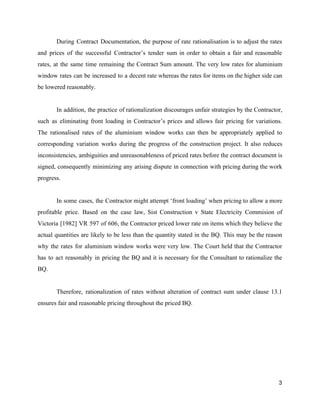 During Contract Documentation, the purpose of rate rationalisation is to adjust the rates
and prices of the successful Contractor’s tender sum in order to obtain a fair and reasonable
rates, at the same time remaining the Contract Sum amount. The very low rates for aluminium
window rates can be increased to a decent rate whereas the rates for items on the higher side can
be lowered reasonably.
In addition, the practice of rationalization discourages unfair strategies by the Contractor,
such as eliminating front loading in Contractor’s prices and allows fair pricing for variations.
The rationalised rates of the aluminium window works can then be appropriately applied to
corresponding variation works during the progress of the construction project. It also reduces
inconsistencies, ambiguities and unreasonableness of priced rates before the contract document is
signed, consequently minimizing any arising dispute in connection with pricing during the work
progress.
In some cases, the Contractor might attempt ‘front loading’ when pricing to allow a more
profitable price. Based on the case law, Sist Construction v State Electricity Commision of
Victoria [1982] VR 597 of 606, the Contractor priced lower rate on items which they believe the
actual quantities are likely to be less than the quantity stated in the BQ. This may be the reason
why the rates for aluminium window works were very low. The Court held that the Contractor
has to act reasonably in pricing the BQ and it is necessary for the Consultant to rationalize the
BQ.
Therefore, rationalization of rates without alteration of contract sum under clause 13.1
ensures fair and reasonable pricing throughout the priced BQ.
3
 