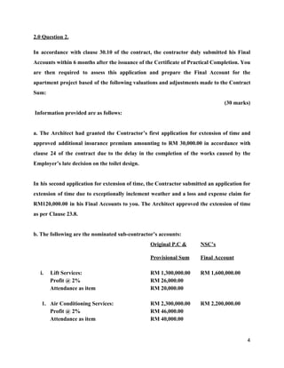 2.0 Question 2.
In accordance with clause 30.10 of the contract, the contractor duly submitted his Final
Accounts within 6 months after the issuance of the Certificate of Practical Completion. You
are then required to assess this application and prepare the Final Account for the
apartment project based of the following valuations and adjustments made to the Contract
Sum:
(30 marks)
Information provided are as follows:
a. The Architect had granted the Contractor’s first application for extension of time and
approved additional insurance premium amounting to RM 30,000.00 in accordance with
clause 24 of the contract due to the delay in the completion of the works caused by the
Employer’s late decision on the toilet design.
In his second application for extension of time, the Contractor submitted an application for
extension of time due to exceptionally inclement weather and a loss and expense claim for
RM120,000.00 in his Final Accounts to you. The Architect approved the extension of time
as per Clause 23.8.
b. The following are the nominated sub-contractor’s accounts:
Original P.C & NSC’s
Provisional Sum Final Account
i. Lift Services: RM 1,300,000.00 RM 1,600,000.00
Profit @ 2% RM 26,000.00
Attendance as item RM 20,000.00
1. Air Conditioning Services: RM 2,300,000.00 RM 2,200,000.00
Profit @ 2% RM 46,000.00
Attendance as item RM 40,000.00
4
 