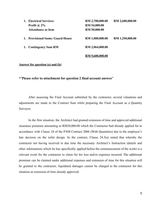 1. Electrical Services: RM 2,700,000.00 RM 2,600,000.00
Profit @ 2% RM 54,000.00
Attendance as item RM 50,000.00
1. Provisional Sums: Guard House RM 1,000,000.00 RM 1,250,000.00
1. Contingency Sum RM RM 2,064,000.00
RM 9,600,000.00
Answer for question (a) and (b)
*’Please refer to attachment for question 2 final account answer’
After assessing the Final Account submitted by the contractor, several valuations and
adjustments are made to the Contract Sum while preparing the Final Account as a Quantity
Surveyor.
In the first situation, the Architect had granted extension of time and approved additional
insurance premium amounting to RM30,000.00 which the Contractor had already applied for in
accordance with Clause 24 of the PAM Contract 2006 (With Quantities) due to the employer’s
late decision on the toilet design. In the contract, Clause 24.3(a) stated that whereby the
contractor not having received in due time the necessary Architect’s Instruction (details and
other information) which he has specifically applied before the commencement of the works is a
relevant event for the contractor to claim for his loss and/or expenses incurred. The additional
premium can be claimed under additional expenses and extension of time for this situation will
be granted to the contractor, liquidated damages cannot be charged to the contractor for this
situation as extension of time already approved.
5
 