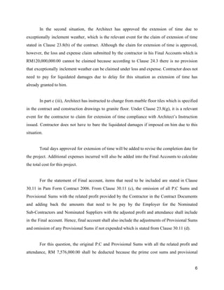 In the second situation, the Architect has approved the extension of time due to
exceptionally inclement weather, which is the relevant event for the claim of extension of time
stated in Clause 23.8(b) of the contract. Although the claim for extension of time is approved,
however, the loss and expense claim submitted by the contractor in his Final Accounts which is
RM120,000,000.00 cannot be claimed because according to Clause 24.3 there is no provision
that exceptionally inclement weather can be claimed under loss and expense. Contractor does not
need to pay for liquidated damages due to delay for this situation as extension of time has
already granted to him.
In part c (iii), Architect has instructed to change from marble floor tiles which is specified
in the contract and construction drawings to granite floor. Under Clause 23.8(g), it is a relevant
event for the contractor to claim for extension of time compliance with Architect’s Instruction
issued. Contractor does not have to bare the liquidated damages if imposed on him due to this
situation.
Total days approved for extension of time will be added to revise the completion date for
the project. Additional expenses incurred will also be added into the Final Accounts to calculate
the total cost for this project.
For the statement of Final account, items that need to be included are stated in Clause
30.11 in Pam Form Contract 2006. From Clause 30.11 (c), the omission of all P.C Sums and
Provisional Sums with the related profit provided by the Contractor in the Contract Documents
and adding back the amounts that need to be pay by the Employer for the Nominated
Sub-Contractors and Nominated Suppliers with the adjusted profit and attendance shall include
in the Final account. Hence, final account shall also include the adjustments of Provisional Sums
and omission of any Provisional Sums if not expended which is stated from Clause 30.11 (d).
For this question, the original P.C and Provisional Sums with all the related profit and
attendance, RM 7,576,000.00 shall be deducted because the prime cost sums and provisional
6
 