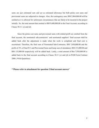 sums are just estimated sum and act as estimated allowance but both prime cost sums and
provisional sums are subjected to changes. Also, the contingency sum, RM 2,064,000.00 will be
omitted as it is allowed for unforeseen circumstances that are likely to be incurred in the project
initially. So, the total amount that omitted is RM 9,600,000.00 in the Final Account, according to
Clause 30.11 (c) and (d).
Since the prime cost sums and provisional sums with related profit are omitted from the
final account, the nominated sub-contractors’ and nominated suppliers’ final account shall be
added back after the adjustment is made when the work is completed and final cost is
ascertained. Therefore, the final sum of Nominated Sub-Contractor, RM 7,650,000.00 and the
profit of 2% of final P.C and Provisional Sums and lump sum of attendance, RM 153,000.00 and
RM 135,000.00 respectively will be added back. Lastly, a total amount of Rm 7,938,000.00 is
added back to the final account according to Clause 30.11 (c) and (d) in PAM Form Contract
2006 ( With Quantities).
*’Please refer to attachment for question 2 final account answer’
7
 