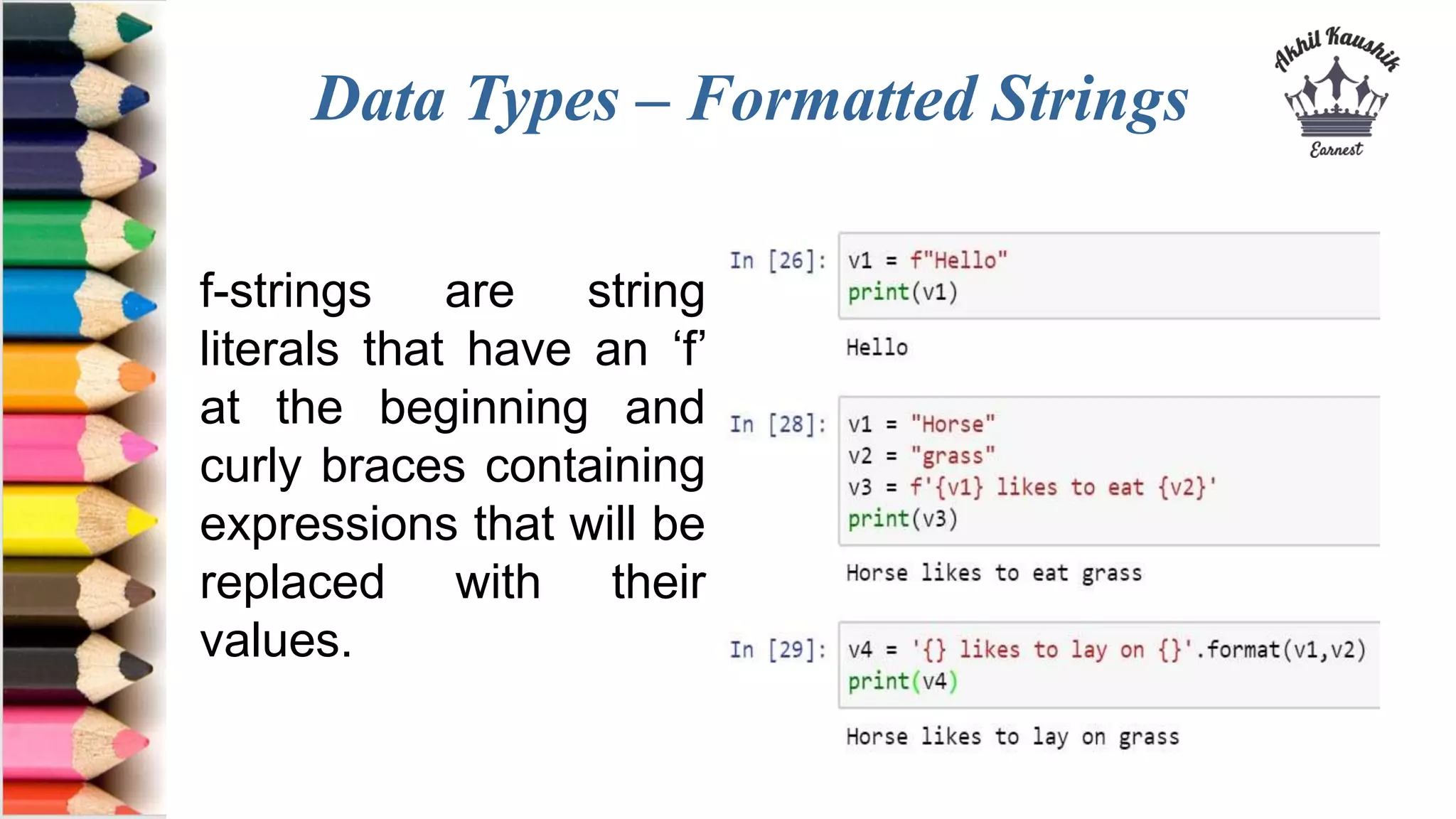Data Types – Formatted Strings
f-strings are string
literals that have an ‘f’
at the beginning and
curly braces containing
expressions that will be
replaced with their
values.
 