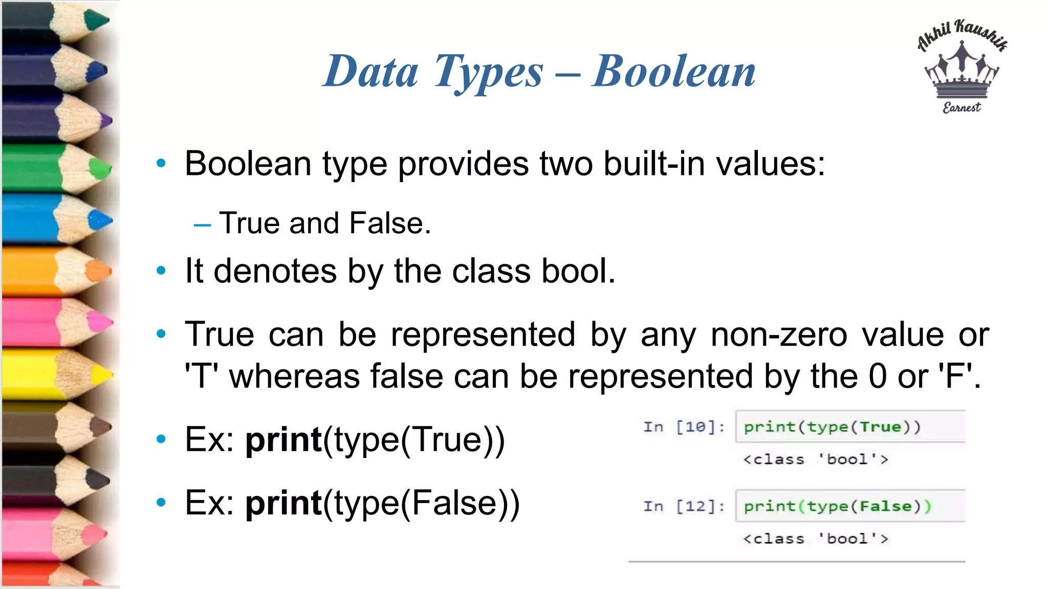 Data Types – Boolean
• Boolean type provides two built-in values:
– True and False.
• It denotes by the class bool.
• True can be represented by any non-zero value or
'T' whereas false can be represented by the 0 or 'F'.
• Ex: print(type(True))
• Ex: print(type(False))
 