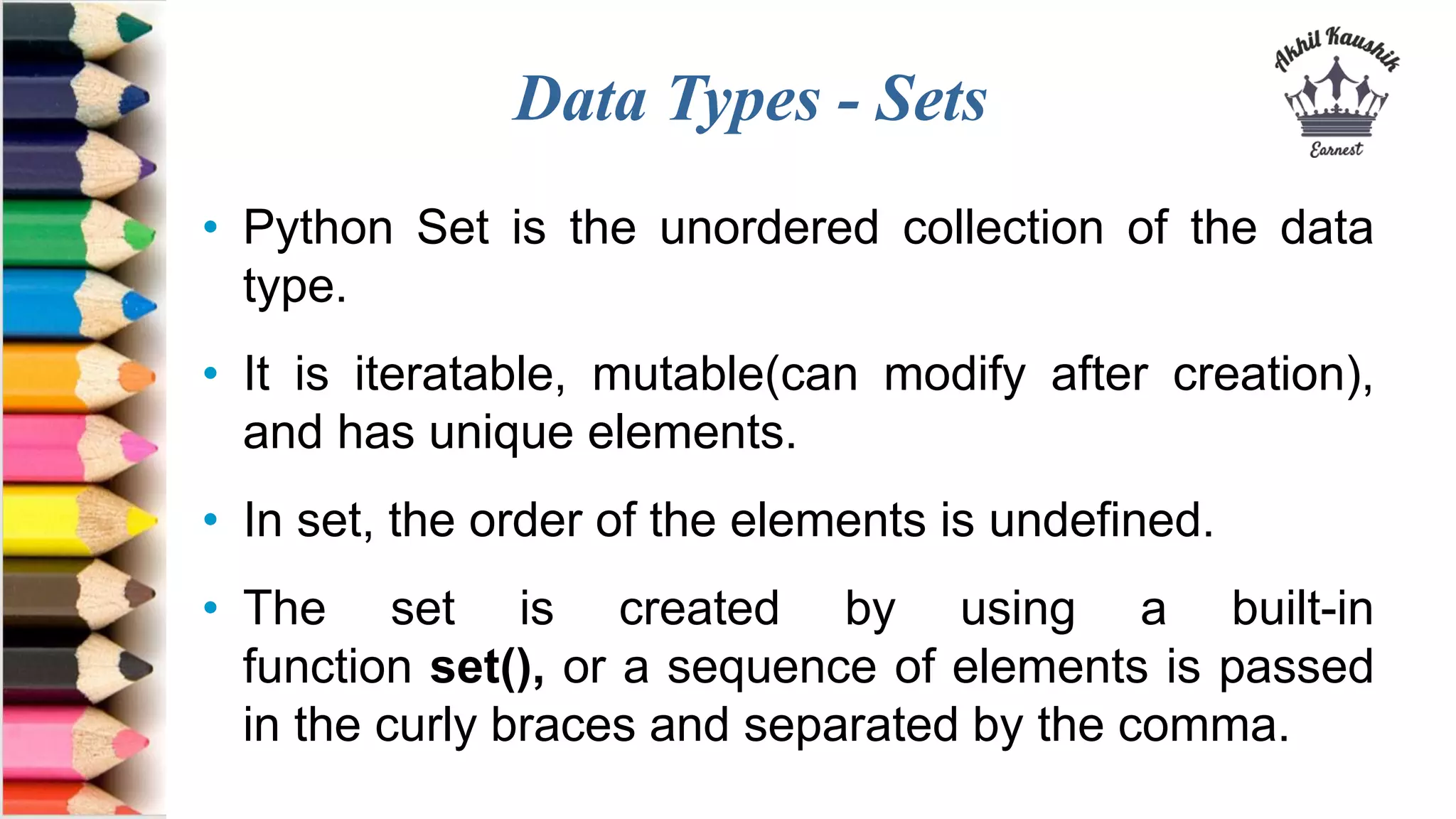 Data Types - Sets
• Python Set is the unordered collection of the data
type.
• It is iteratable, mutable(can modify after creation),
and has unique elements.
• In set, the order of the elements is undefined.
• The set is created by using a built-in
function set(), or a sequence of elements is passed
in the curly braces and separated by the comma.
 