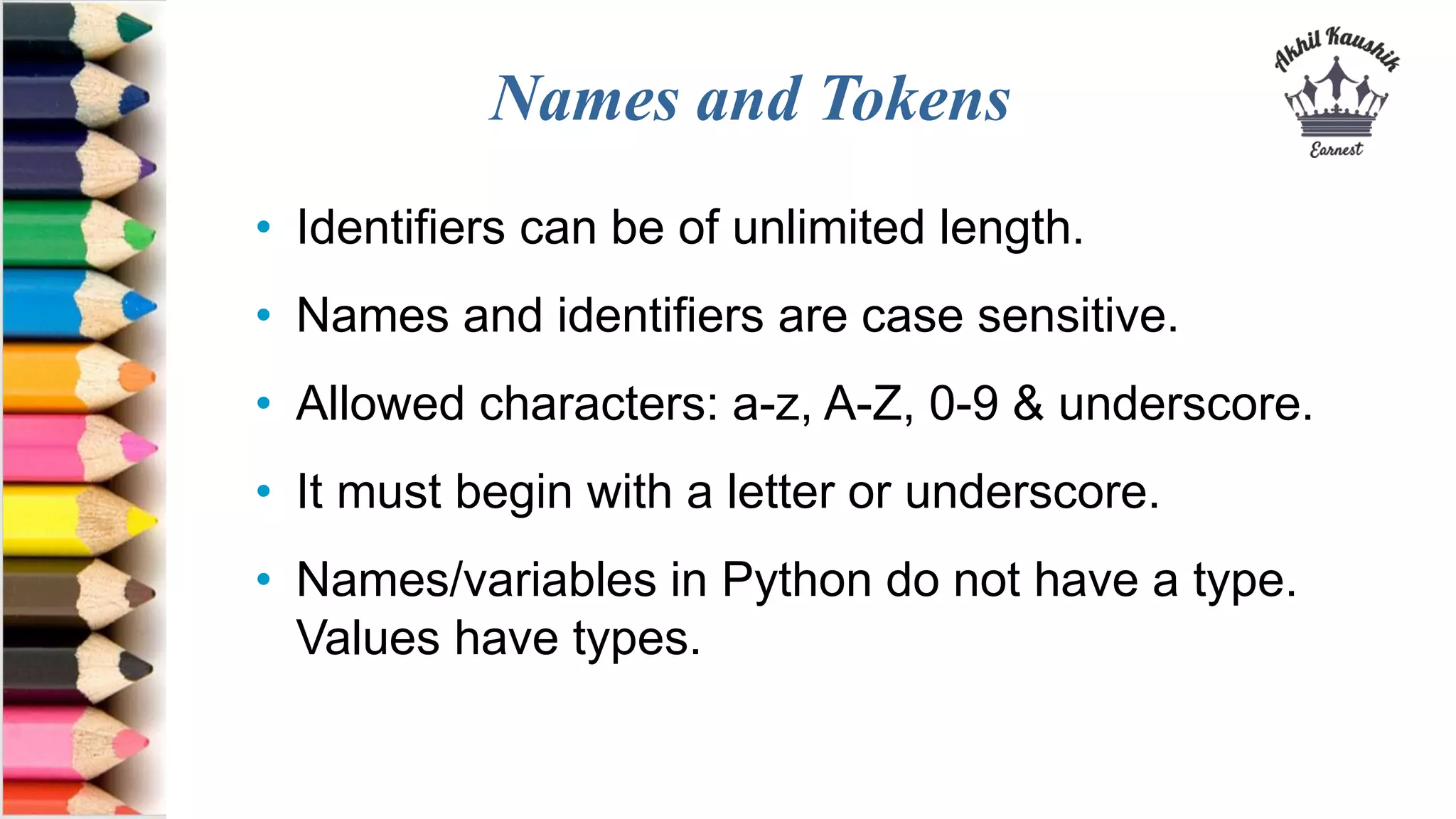 Names and Tokens
• Identifiers can be of unlimited length.
• Names and identifiers are case sensitive.
• Allowed characters: a-z, A-Z, 0-9 & underscore.
• It must begin with a letter or underscore.
• Names/variables in Python do not have a type.
Values have types.
 