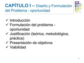 CAPÍTULO I – Diseño y Formulación del Problema - oportunidad 
9 
Introducción 
Formulación del problema - oportunidad 
Justificación (teórica, metodológica, práctica) 
Presentación de objetivos 
Viabilidad  