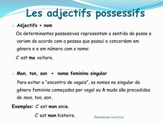 Les adjectifs possessifs
o Adjectifs + nom
 Os determinantes possessivos representam o sentido de posse e
  variam de acordo com a pessoa que possui e concordam em
  género e e em número com o nome:
 C’ est ma voiture.


o Mon, ton, son + nome feminino singular

  Para evitar o “encontro de vogais”, os nomes no singular do
  género feminino começados por vogal ou h mudo são precedidos
  de mon, ton, son .
Exemplos: C’ est mon amie.
           C’ est mon histoire.        Élaborée par Lúcia Cruz
 