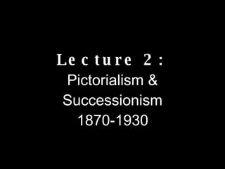 Lecture 2:   Pictorialism & Successionism 1870-1930 