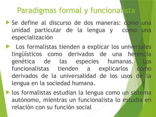 Paradigmas formal y funcionalista
 Se define al discurso de dos maneras: como una
unidad particular de la lengua y como una
especialización
 Los formalistas tienden a explicar los universales
lingüísticos como derivados de una herencia
genética de las especies humanas. Los
funcionalistas tienden a explicarlos como
derivados de la universalidad de los usos de la
lengua en la sociedad humana.
 los formalistas estudian la lengua como un sistema
autónomo, mientras un funcionalista lo estudia en
relación con su función social
 