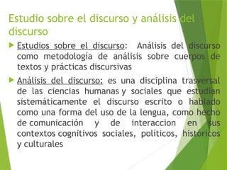 Estudio sobre el discurso y análisis del
discurso
 Estudios sobre el discurso: Análisis del discurso
como metodología de análisis sobre cuerpos de
textos y prácticas discursivas
 Análisis del discurso: es una disciplina trasversal
de las ciencias humanas y sociales que estudian
sistemáticamente el discurso escrito o hablado
como una forma del uso de la lengua, como hecho
de comunicación y de interaccion en sus
contextos cognitivos sociales, políticos, históricos
y culturales.
 