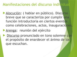 Manifestaciones del discurso individual
 Alocución: ( hablar en público). Discurso
breve que se caracteriza por cumplir una
función introductoria en ciertos eventos
como celebraciones, actos, inauguraciones.
 Arenga: reunión del ejército
 Discurso pronunciado en tono solemne con
el propósito de enardecer el ánimo de los
que escuchan.
 