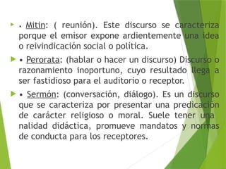  • Mitin: ( reunión). Este discurso se caracteriza
porque el emisor expone ardientemente una idea
o reivindicación social o política.
 • Perorata: (hablar o hacer un discurso) Discurso o
razonamiento inoportuno, cuyo resultado llega a
ser fastidioso para el auditorio o receptor.
 • Sermón: (conversación, diálogo). Es un discurso
que se caracteriza por presentar una predicación
de carácter religioso o moral. Suele tener una
nalidad didáctica, promueve mandatos y normas
de conducta para los receptores.
 