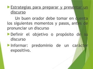  Estrategias para preparar y presentar un
discurso
Un buen orador debe tomar en cuenta
los siguientes momentos y pasos, antes de
pronunciar un discurso
 Definir el objetivo o propósito de su
discurso
 Informar: predominio de un carácter
expositivo.
 