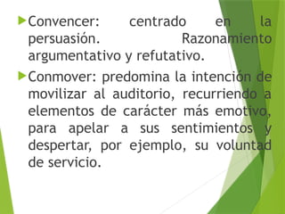 Convencer: centrado en la
persuasión. Razonamiento
argumentativo y refutativo.
Conmover: predomina la intención de
movilizar al auditorio, recurriendo a
elementos de carácter más emotivo,
para apelar a sus sentimientos y
despertar, por ejemplo, su voluntad
de servicio.
 