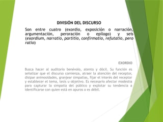 EXORDIO
Busca hacer al auditorio benévolo, atento y dócil. Su función es
señalizar que el discurso comienza, atraer la atención del receptor,
disipar animosidades, granjear simpatías, fijar el interés del receptor
y establecer el tema, tesis u objetivo. Es necesario afectar modestia
para capturar la simpatía del público y explotar su tendencia a
identificarse con quien está en apuros o es débil.
DIVISIÓN DEL DISCURSO
Son entre cuatro (exordio, exposición o narración,
argumentación, peroración o epílogo) y seis
(exordium, narratio, partitio, confirmatio, refutatio, pero
ratio)
 
