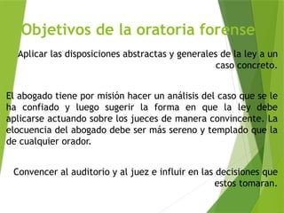 Objetivos de la oratoria forense
Aplicar las disposiciones abstractas y generales de la ley a un
caso concreto.
El abogado tiene por misión hacer un análisis del caso que se le
ha confiado y luego sugerir la forma en que la ley debe
aplicarse actuando sobre los jueces de manera convincente. La
elocuencia del abogado debe ser más sereno y templado que la
de cualquier orador.
Convencer al auditorio y al juez e influir en las decisiones que
estos tomaran.
 