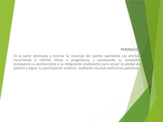 PERORACIÓN
Es la parte destinada a inclinar la voluntad del oyente suscitando sus afectos,
recurriendo a móviles éticos o pragmáticos y provocando su compasión
(conquestio o conmiseratio) y su indignación (indignatio) para atraer la piedad del
público y lograr su participación emotiva, mediante recursos estilísticos patéticos.
 